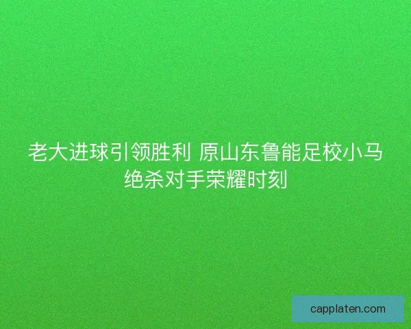 老大进球引领胜利 原山东鲁能足校小马绝杀对手荣耀时刻