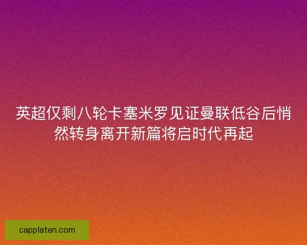 英超仅剩八轮卡塞米罗见证曼联低谷后悄然转身离开新篇将启时代再起
