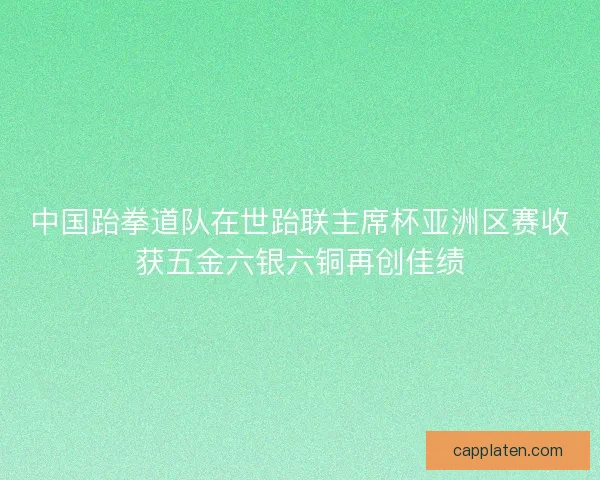中国跆拳道队在世跆联主席杯亚洲区赛收获五金六银六铜再创佳绩