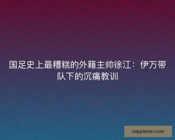 国足史上最糟糕的外籍主帅徐江：伊万带队下的沉痛教训