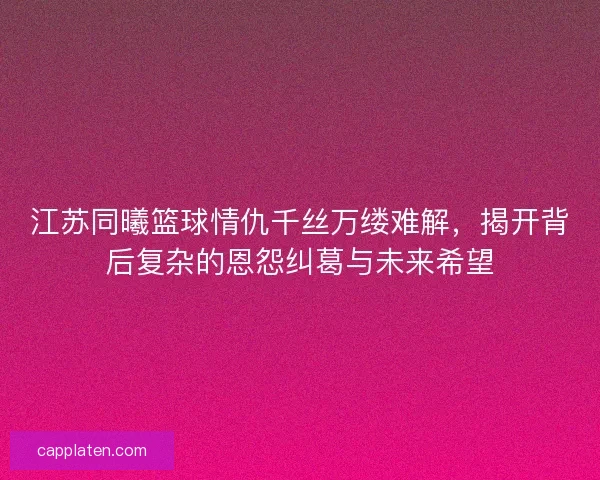 江苏同曦篮球情仇千丝万缕难解，揭开背后复杂的恩怨纠葛与未来希望